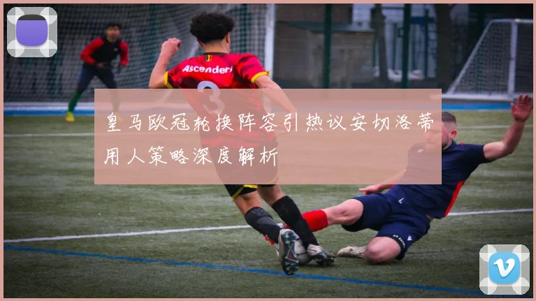 皇马欧冠轮换阵容引热议安切洛蒂用人策略深度解析