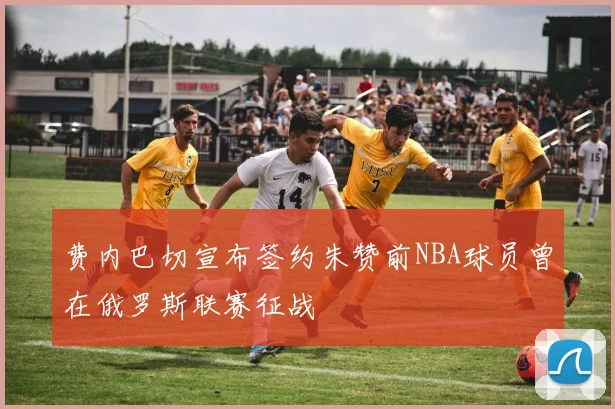 费内巴切宣布签约朱赞前NBA球员曾在俄罗斯联赛征战