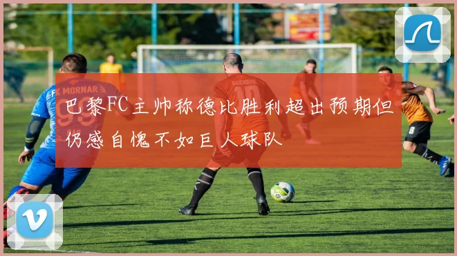 巴黎FC主帅称德比胜利超出预期但仍感自愧不如巨人球队