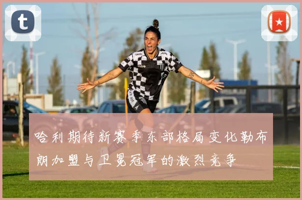 哈利期待新赛季东部格局变化勒布朗加盟与卫冕冠军的激烈竞争