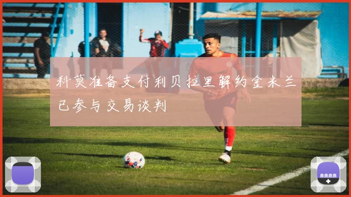 科莫准备支付利贝拉里解约金米兰已参与交易谈判