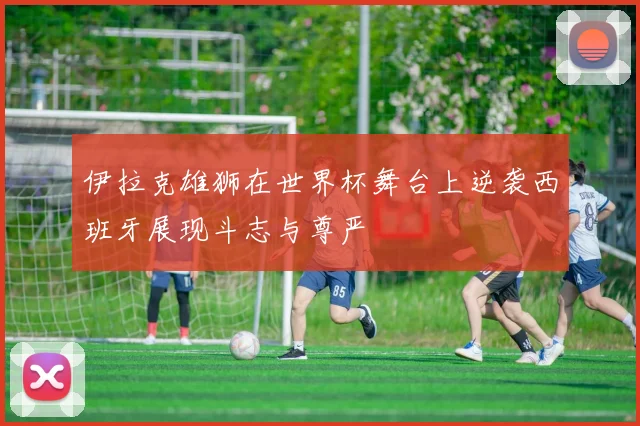 伊拉克雄狮在世界杯舞台上逆袭西班牙展现斗志与尊严
