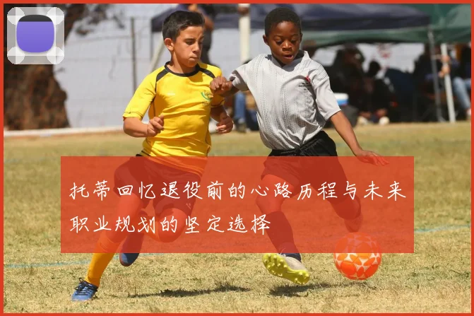 托蒂回忆退役前的心路历程与未来职业规划的坚定选择