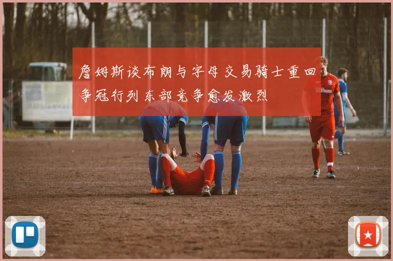 詹姆斯谈布朗与字母交易骑士重回争冠行列东部竞争愈发激烈