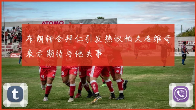 布朗转会拜仁引发热议帕夫洛维奇表示期待与他共事