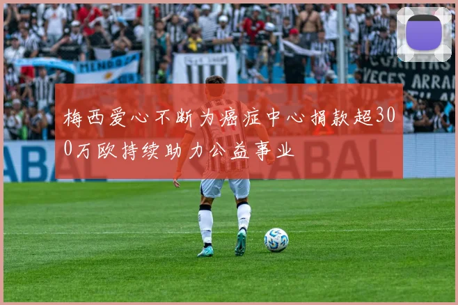 梅西爱心不断为癌症中心捐款超300万欧持续助力公益事业