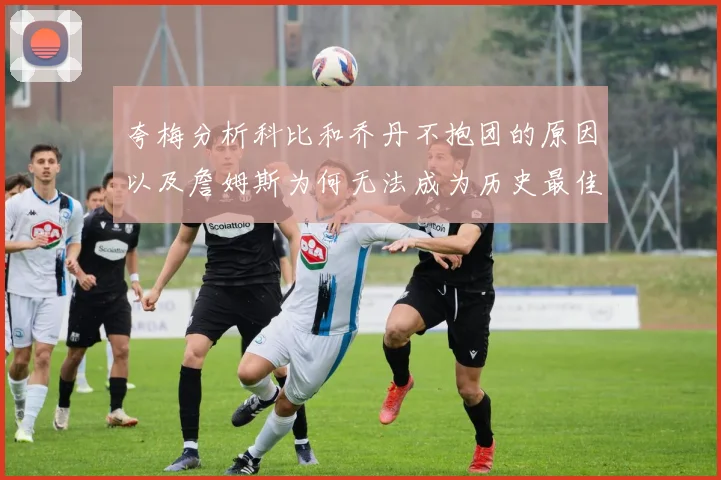 夸梅分析科比和乔丹不抱团的原因以及詹姆斯为何无法成为历史最佳球员