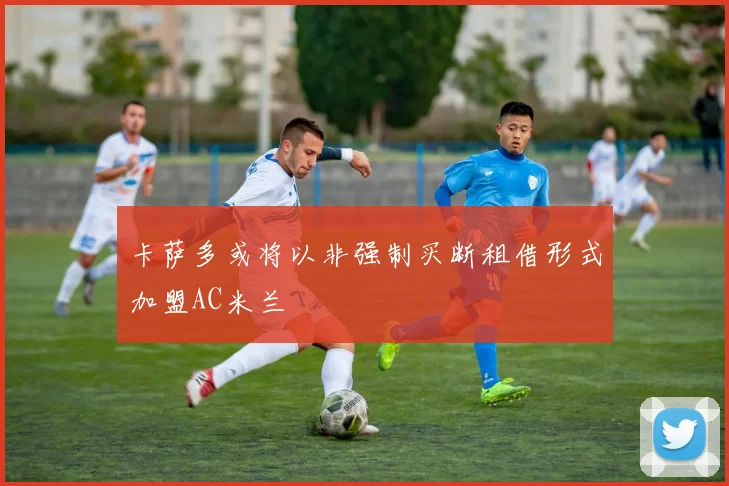 卡萨多或将以非强制买断租借形式加盟AC米兰