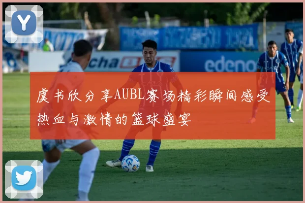 虞书欣分享AUBL赛场精彩瞬间感受热血与激情的篮球盛宴