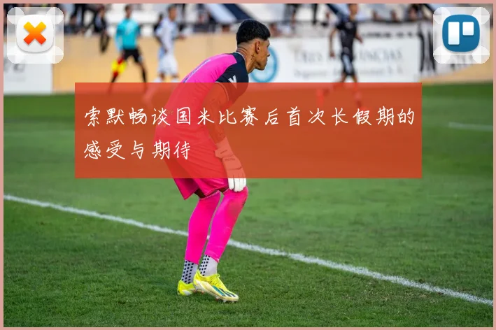 索默畅谈国米比赛后首次长假期的感受与期待