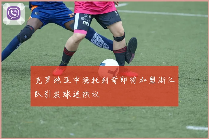 克罗地亚中场托利奇即将加盟浙江队引发球迷热议