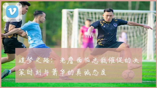 追梦之路：老詹面临总裁催促的决策时刻与萧华的真诚态度