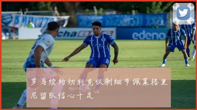罗马续约切利克仅剩细节佩莱格里尼留队信心十足