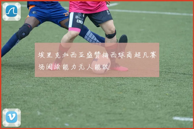 埃里克加西亚盛赞梅西球商超凡赛场阅读能力无人能敌