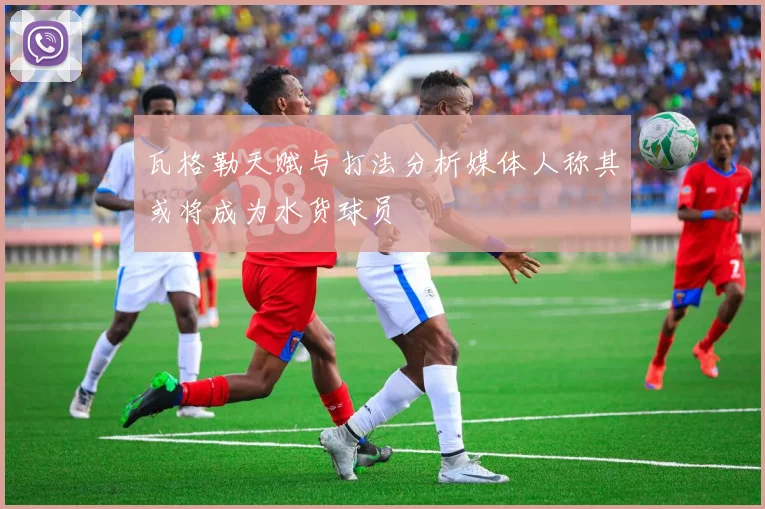 瓦格勒天赋与打法分析媒体人称其或将成为水货球员