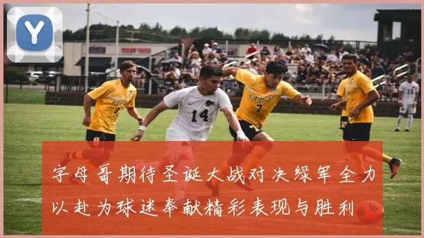 字母哥期待圣诞大战对决绿军全力以赴为球迷奉献精彩表现与胜利