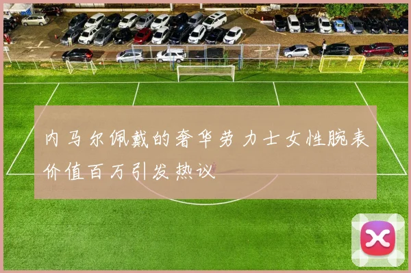 内马尔佩戴的奢华劳力士女性腕表价值百万引发热议