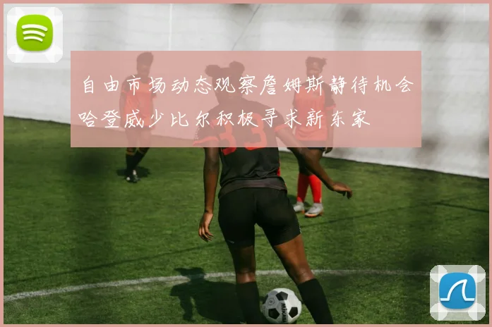 自由市场动态观察詹姆斯静待机会哈登威少比尔积极寻求新东家