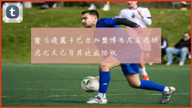 隆戈透露卡巴尔加盟博洛尼亚存顾虑尤文已与其达成协议