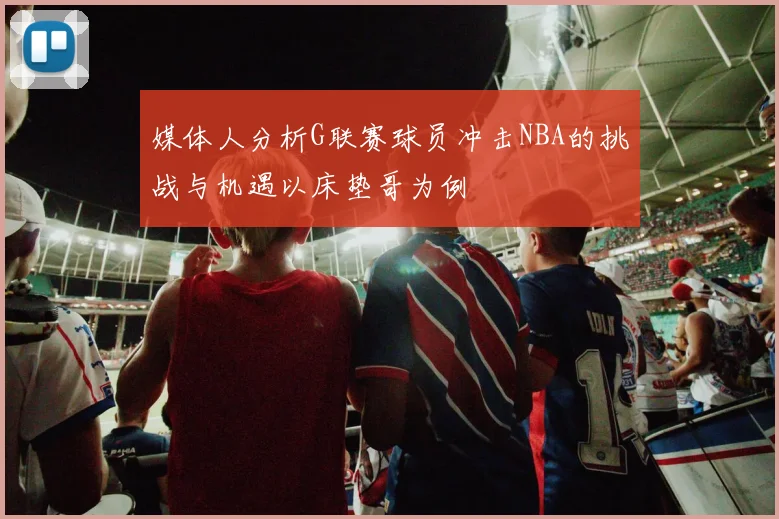 媒体人分析G联赛球员冲击NBA的挑战与机遇以床垫哥为例