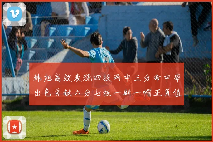 韩旭高效表现四投两中三分命中率出色贡献六分七板一断一帽正负值提升至四
