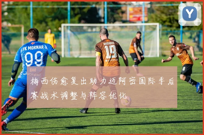 梅西伤愈复出助力迈阿密国际季后赛战术调整与阵容优化