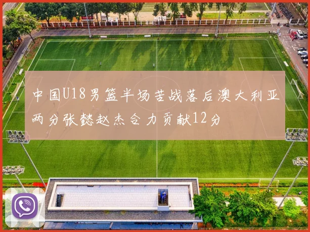 中国U18男篮半场苦战落后澳大利亚两分张懿赵杰合力贡献12分