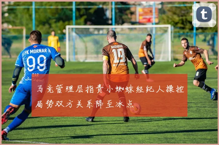 马竞管理层指责小蜘蛛经纪人操控局势双方关系降至冰点