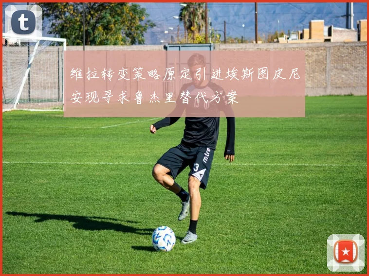 维拉转变策略原定引进埃斯图皮尼安现寻求鲁杰里替代方案