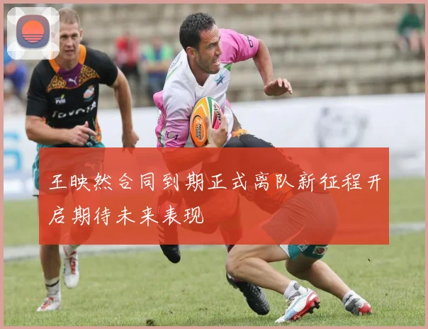 王映然合同到期正式离队新征程开启期待未来表现